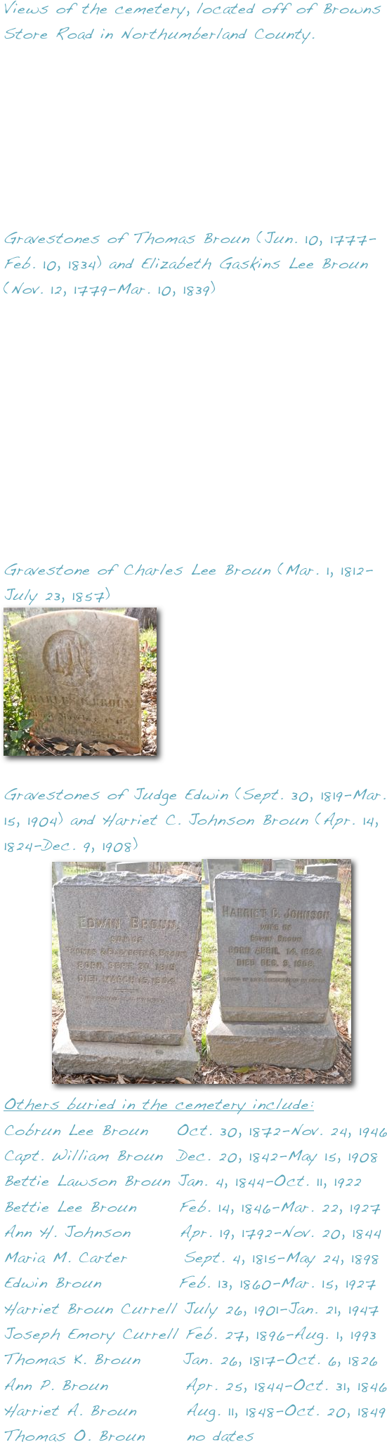 Views of the cemetery, located off of Browns Store Road in Northumberland County.







Gravestones of Thomas Broun (Jun. 10, 1777-Feb. 10, 1834) and Elizabeth Gaskins Lee Broun (Nov. 12, 1779-Mar. 10, 1839)










Gravestone of Charles Lee Broun (Mar. 1, 1812-July 23, 1857)
￼
    
Gravestones of Judge Edwin (Sept. 30, 1819-Mar. 15, 1904) and Harriet C. Johnson Broun (Apr. 14, 1824-Dec. 9, 1908)
       ￼￼
Others buried in the cemetery include:
Cobrun Lee Broun    Oct. 30, 1872-Nov. 24, 1946    
Capt. William Broun  Dec. 20, 1842-May 15, 1908
Bettie Lawson Broun Jan. 4, 1844-Oct. 11, 1922    
Bettie Lee Broun      Feb. 14, 1846-Mar. 22, 1927
Ann H. Johnson       Apr. 19, 1792-Nov. 20, 1844
Maria M. Carter        Sept. 4, 1815-May 24, 1898
Edwin Broun           Feb. 13, 1860-Mar. 15, 1927
Harriet Broun Currell July 26, 1901-Jan. 21, 1947
Joseph Emory Currell Feb. 27, 1896-Aug. 1, 1993
Thomas K. Broun      Jan. 26, 1817-Oct. 6, 1826
Ann P. Broun           Apr. 25, 1844-Oct. 31, 1846
Harriet A. Broun       Aug. 11, 1848-Oct. 20, 1849
Thomas O. Broun      no dates

